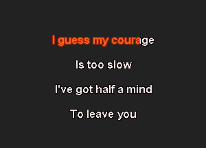 lguess my courage

ls too slow
I've got halfa mind

To leave you