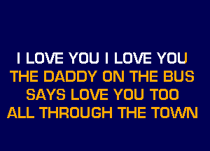 I LOVE YOU I LOVE YOU
THE DADDY ON THE BUS
SAYS LOVE YOU TOO
ALL THROUGH THE TOWN