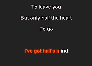 To leave you

But only halfthe heart

To go

I've got halfa mind