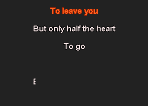 To leave you

But only half the heart

To go