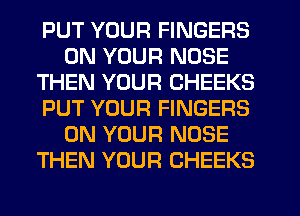 PUT YOUR FINGERS
ON YOUR NOSE
THEN YOUR CHEEKS
PUT YOUR FINGERS
ON YOUR NOSE
THEN YOUR CHEEKS