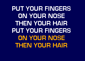 PUT YOUR FINGERS
ON YOUR NOSE
THEN YOUR HAIR
PUT YOUR FINGERS
ON YOUR NOSE
THEN YOUR HAIR