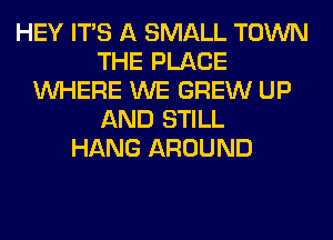HEY ITS A SMALL TOWN
THE PLACE
WHERE WE GREW UP
AND STILL
HANG AROUND