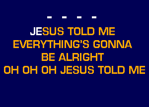 JESUS TOLD ME
EVERYTHINGB GONNA
BE ALRIGHT
0H 0H 0H JESUS TOLD ME