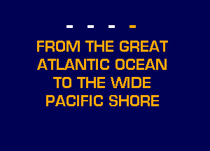 FROM THE GREAT
ATLANTIC OCEAN
TO THE WIDE
PACIFIC SHORE

g