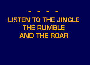 LISTEN TO THE JINGLE
THE RUMBLE
AND THE ROAR