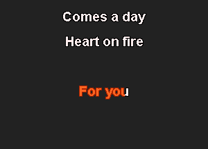 Comes a day

Heart on fire

For you