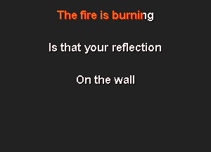 The fire is burning

Is that your reflection

0n the wall