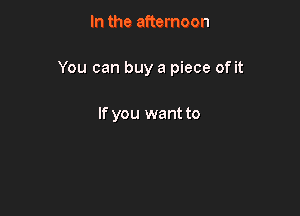 In the afternoon

You can buy a piece of it

If you want to