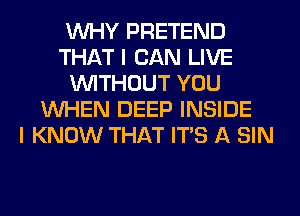 WHY PRETEND
THAT I CAN LIVE
WITHOUT YOU
WHEN DEEP INSIDE
I KNOW THAT ITS A SIN