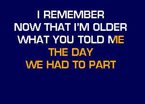 I REMEMBER
NOW THAT I'M OLDER
WHAT YOU TOLD ME

THE DAY
WE HAD TO PART