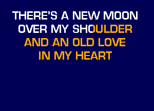 THERE'S A NEW MOON
OVER MY SHOULDER
AND AN OLD LOVE
IN MY HEART