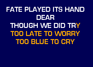 FATE PLAYED ITS HAND
DEAR
THOUGH WE DID TRY
TOO LATE T0 WORRY
T00 BLUE T0 CRY