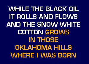 WHILE THE BLACK OIL
IT ROLLS AND FLOWS
AND THE SNOW WHITE
COTTON GROWS
IN THOSE
OKLAHOMA HILLS
WHERE I WAS BORN