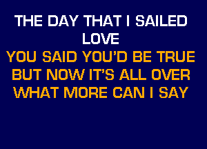 THE DAY THAT I SAILED
LOVE
YOU SAID YOU'D BE TRUE
BUT NOW ITS ALL OVER
WHAT MORE CAN I SAY