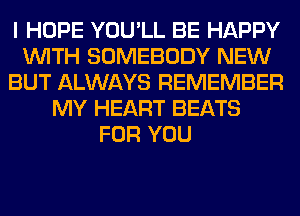 I HOPE YOU'LL BE HAPPY
WITH SOMEBODY NEW
BUT ALWAYS REMEMBER
MY HEART BEATS
FOR YOU
