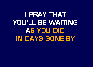 I PRAY THAT
YOU'LL BE WAITING
AS YOU DID

IN DAYS GONE BY