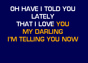 0H HAVE I TOLD YOU
LATELY
THAT I LOVE YOU

MY DARLING
I'M TELLING YOU NOW