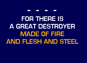 FOR THERE IS
A GREAT DESTROYER
MADE OF FIRE
AND FLESH AND STEEL
