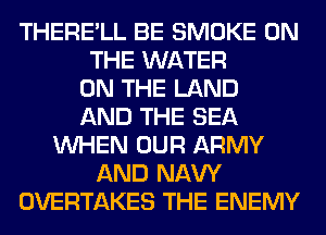 THERE'LL BE SMOKE ON
THE WATER
ON THE LAND
AND THE SEA
WHEN OUR ARMY
AND NAVY
OVERTAKES THE ENEMY