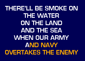 THERE'LL BE SMOKE ON
THE WATER
ON THE LAND
AND THE SEA
WHEN OUR ARMY
AND NAVY
OVERTAKES THE ENEMY