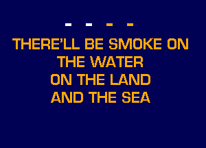 THERE'LL BE SMOKE ON
THE WATER
ON THE LAND
AND THE SEA