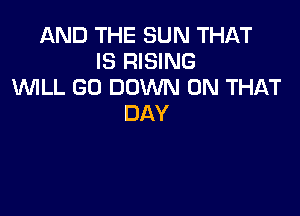 AND THE SUN THAT
IS RISING
WLL GO DOWN ON THAT

DAY