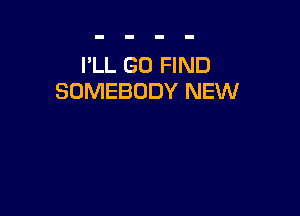 I'LL G0 FIND
SOMEBODY NEW