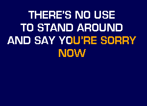 THERE'S N0 USE
TO STAND AROUND
AND SAY YOU'RE SORRY
NOW