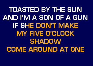 TOASTED BY THE SUN
AND I'M A SON OF A GUN
IF SHE DON'T MAKE
MY FIVE O'CLOCK
SHADOW
COME AROUND AT ONE