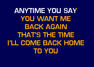 ANYTIME YOU SAY
YOU WANT ME
BACK AGAIN
THAT'S THE TIME
I'LL COME BACK HOME
TO YOU