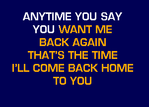 ANYTIME YOU SAY
YOU WANT ME
BACK AGAIN
THAT'S THE TIME
I'LL COME BACK HOME
TO YOU