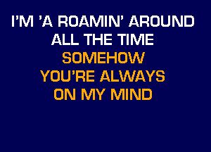 I'M 'A ROAMIN' AROUND
ALL THE TIME
SOMEHOW

YOU'RE ALWAYS
ON MY MIND
