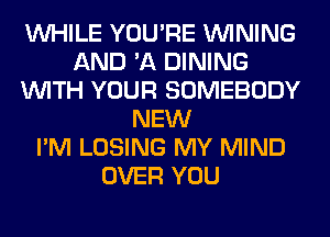 WHILE YOU'RE VVINING
AND 'A DINING
WITH YOUR SOMEBODY
NEW
I'M LOSING MY MIND
OVER YOU