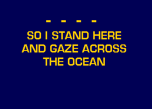 SO I STAND HERE
AND GAZE ACROSS

THE OCEAN