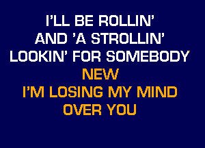 I'LL BE ROLLIN'
AND 'A STROLLIN'
LOOKIN' FOR SOMEBODY
NEW
I'M LOSING MY MIND
OVER YOU