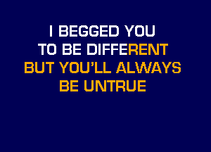 I BEGGED YOU
TO BE DIFFERENT
BUT YOU'LL ALWAYS
BE UNTRUE