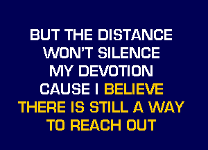 BUT THE DISTANCE
WON'T SILENCE
MY DEVOTION
CAUSE I BELIEVE
THERE IS STILL A WAY
TO REACH OUT