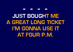 JUST BOUGHT ME
A GREAT LONG TICKET
I'M GONNA USE IT
AT FOUR P.M.

g