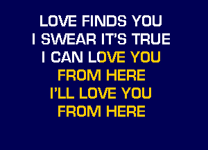 LOVE FINDS YOU
I SWEAR ITS TRUE
I CAN LOVE YOU
FROM HERE
I'LL LOVE YOU
FROM HERE