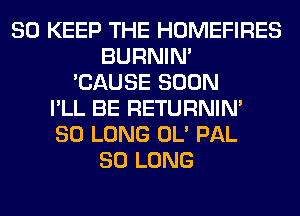 SO KEEP THE HOMEFIRES
BURNIN'
'CAUSE SOON
I'LL BE RETURNIN'
SO LONG OL' PAL
SO LONG