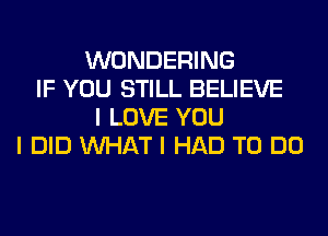 WONDERING
IF YOU STILL BELIEVE
I LOVE YOU
I DID INHAT I HAD TO DO