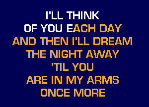 I'LL THINK
OF YOU EACH DAY
AND THEN I'LL DREAM
THE NIGHT AWAY
'TIL YOU
ARE IN MY ARMS
ONCE MORE