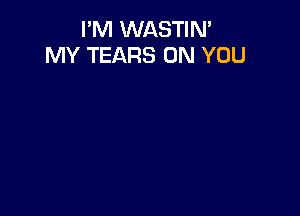 I'M WASTIN'
MY TEARS ON YOU