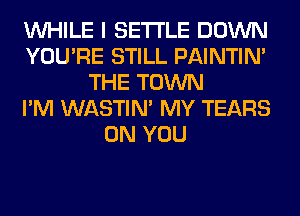 WHILE I SETTLE DOWN
YOU'RE STILL PAINTIN'
THE TOWN
I'M WASTIN' MY TEARS
ON YOU