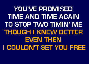 YOU'VE PROMISED
TIME AND TIME AGAIN
TO STOP TWO TIMIN' ME
THOUGH I KNEW BETTER
EVEN THEN
I COULDN'T SET YOU FREE