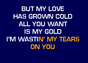 BUT MY LOVE
HAS GROWN COLD
ALL YOU WANT
IS MY GOLD
I'M WASTIN' MY TEARS
ON YOU