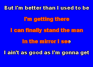 But I'm better than I used to be
I'm getting there
I can finally stand the man
In the mirror I see

I ain't as good as I'm gonna get