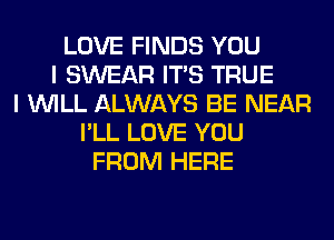 LOVE FINDS YOU
I SWEAR ITS TRUE
I WILL ALWAYS BE NEAR
I'LL LOVE YOU
FROM HERE