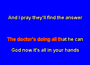 And I pray they'll fund the answer

The doctor's doing all that he can

God now it's all in your hands